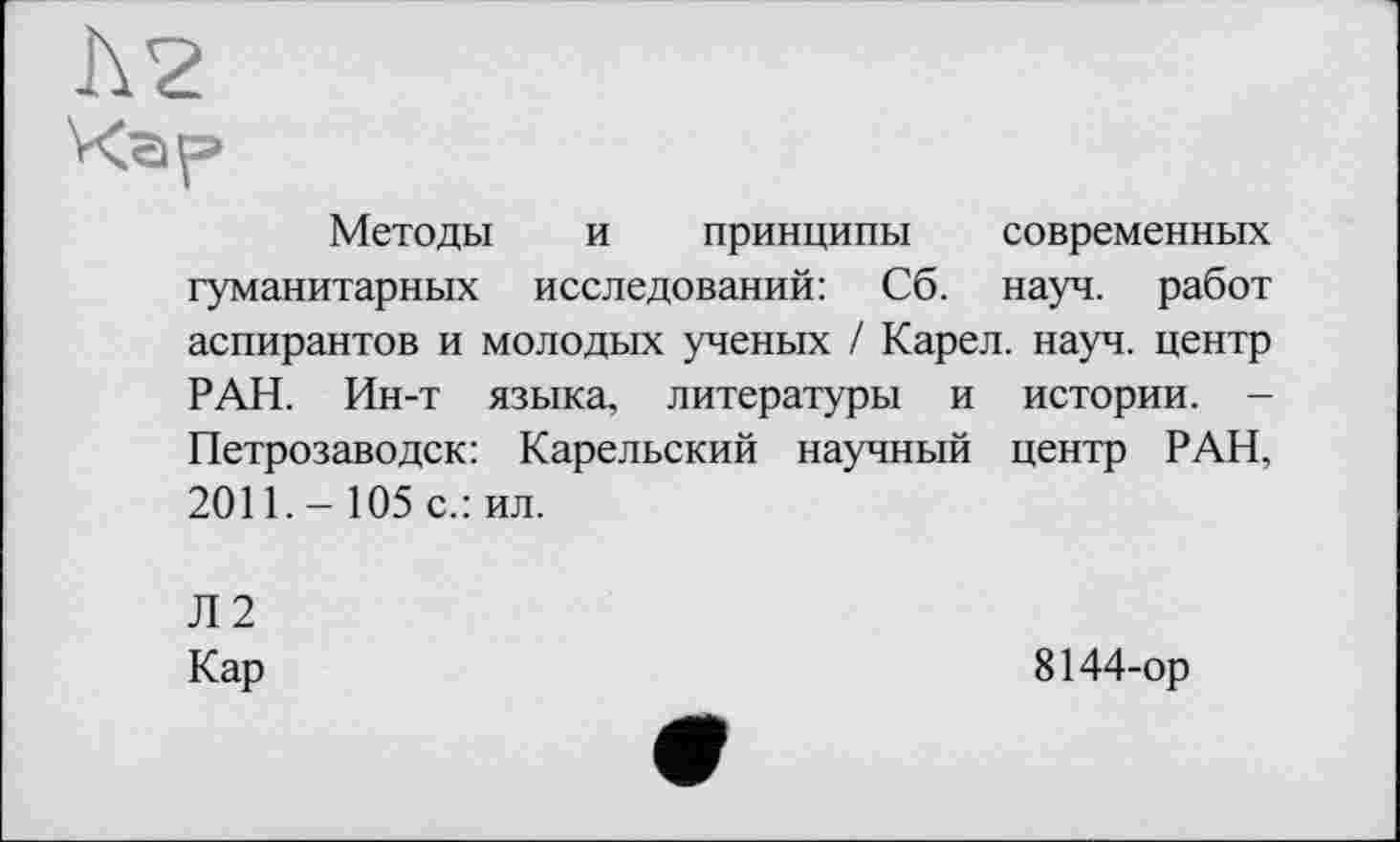 ﻿Методы и принципы современных гуманитарных исследований: Сб. науч, работ аспирантов и молодых ученых / Карел, науч, центр РАН. Ин-т языка, литературы и истории. -Петрозаводск: Карельский научный центр РАН, 2011. - 105 с.: ил.
Л2
Кар
8144-ор